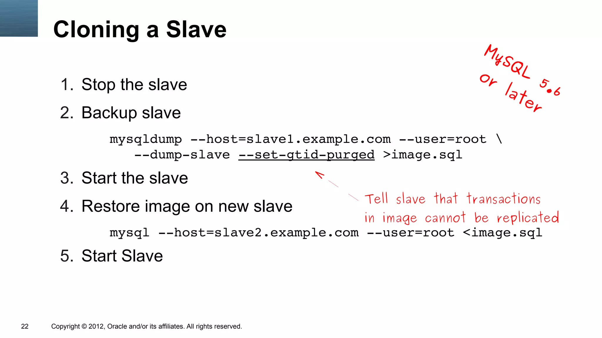 Cloning a Slave
                                                                                               My
                                                                                                 SQ
                                                                                              or     L
                                                                                                       5
        1. Stop the slave                                                                         lat .6
                                                                                                     er
        2. Backup slave
                         mysqldump ­­host=slave1.example.com ­­user=root 
                            ­­dump­slave ­­set­gtid­purged >image.sql
        3. Start the slave
                                                                            Tell slave that transactions
        4. Restore image on new slave
                                                                            in image cannot be replicated
                         mysql ­­host=slave2.example.com ­­user=root <image.sql
        5. Start Slave



22   Copyright © 2012, Oracle and/or its affiliates. All rights reserved.
 
