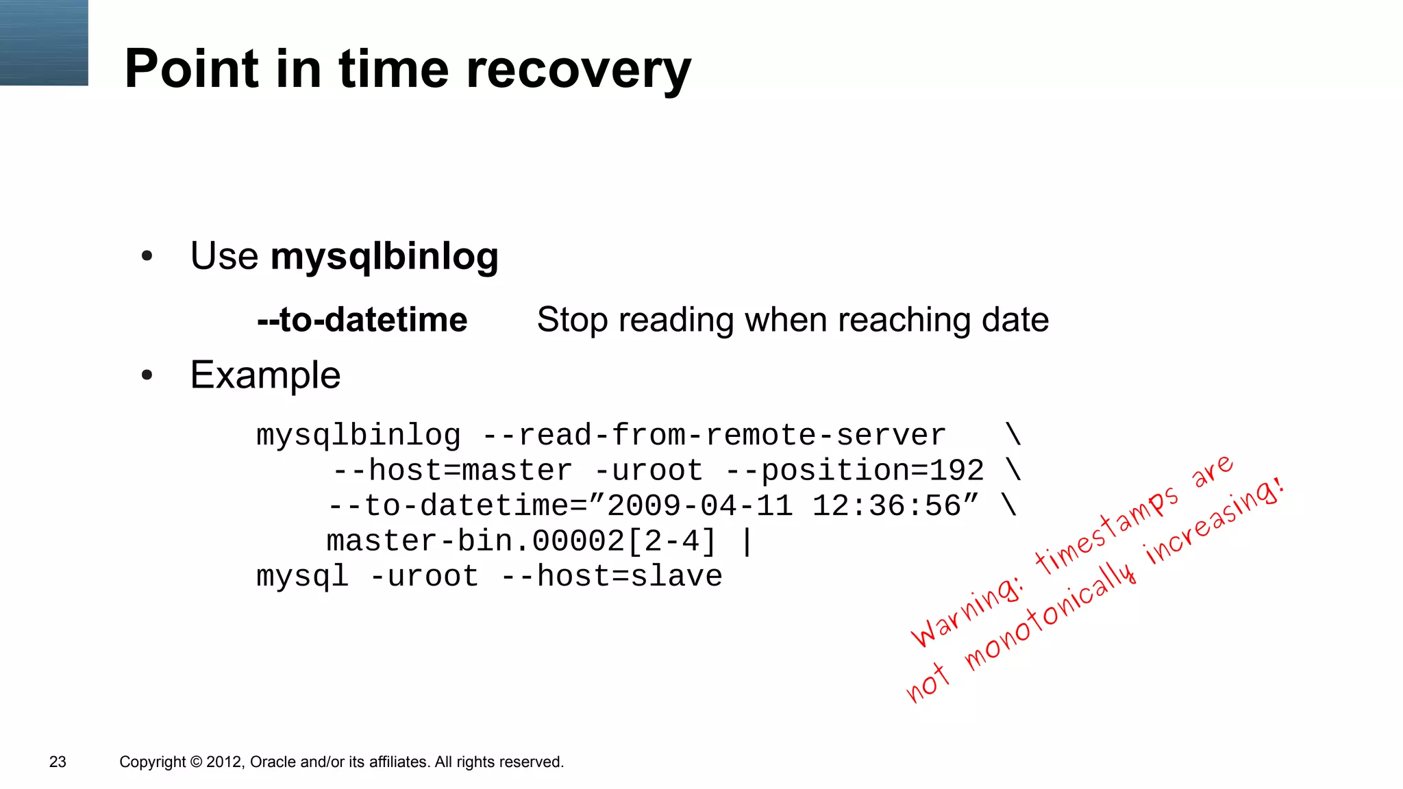 Point in time recovery


        ●      Use mysqlbinlog
                         --to-datetime                              Stop reading when reaching date
        ●      Example
                         mysqlbinlog --read-from-remote-server   
                                                                                    e
                             --host=master -uroot --position=192                ar      !
                             --to-datetime=”2009-04-11 12:36:56”             ps      ing
                                                                            am reas
                                                                         st
                             master-bin.00002[2-4] |                   e      nc
                         mysql -uroot --host=slave                  tim lly i
                                                                  :      a
                                                                                                 ing   ic
                                                                                              r n ot on
                                                                                           W a on
                                                                                                m
                                                                                          not

23   Copyright © 2012, Oracle and/or its affiliates. All rights reserved.
 