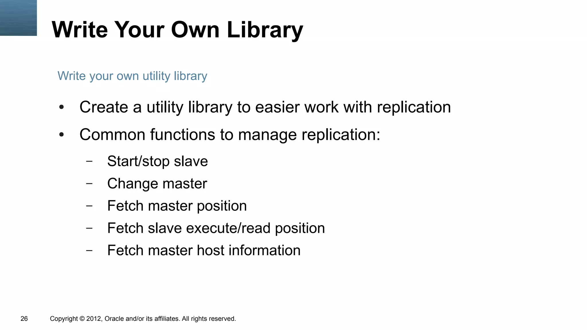 Write Your Own Library
       Write your own utility library

        ●      Create a utility library to easier work with replication
        ●      Common functions to manage replication:
                  –      Start/stop slave
                  –      Change master
                  –      Fetch master position
                  –      Fetch slave execute/read position
                  –      Fetch master host information



26   Copyright © 2012, Oracle and/or its affiliates. All rights reserved.
 