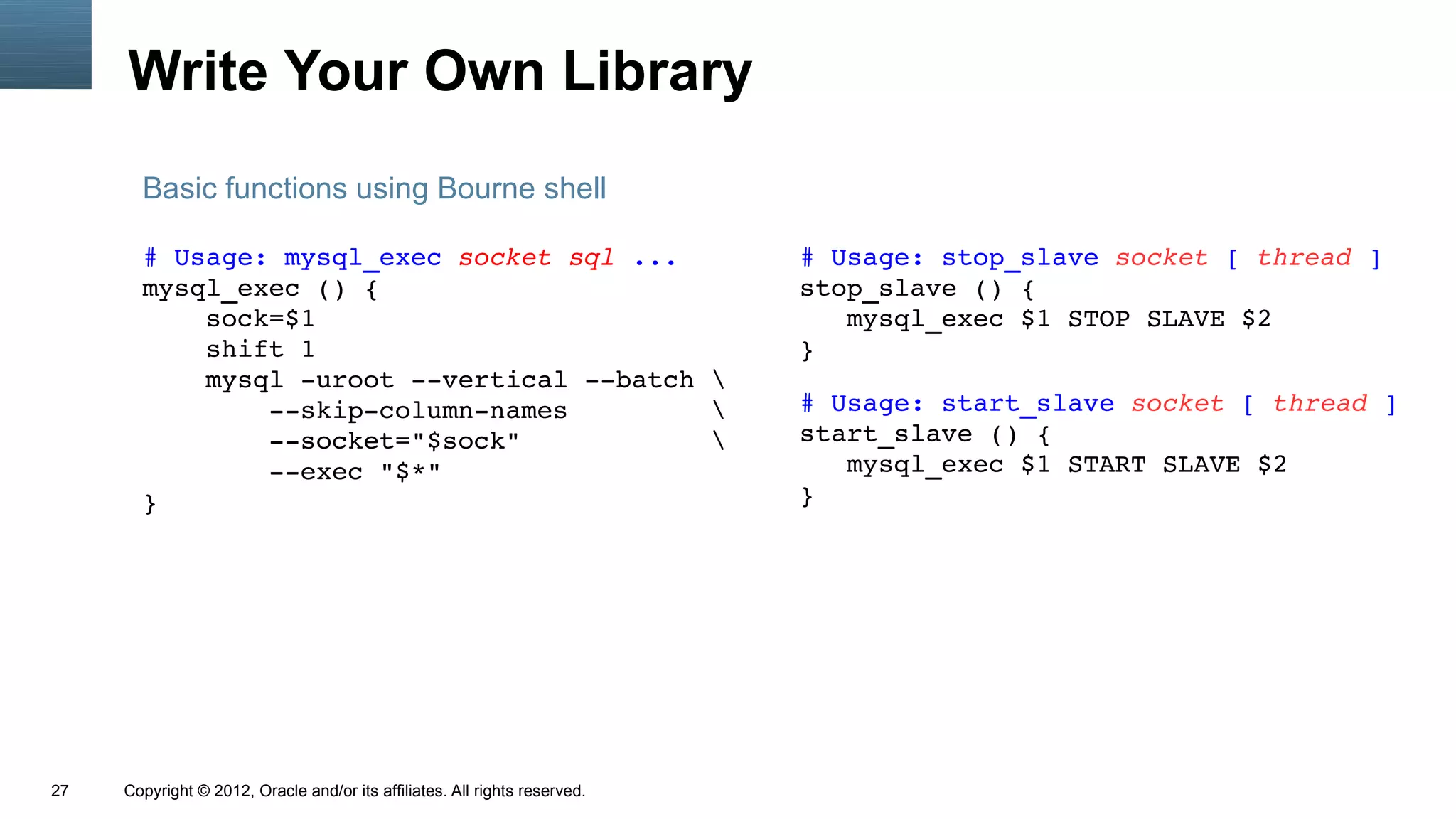 Write Your Own Library
       Basic functions using Bourne shell

       # Usage: mysql_exec socket sql ...                                   # Usage: stop_slave socket [ thread ]
       mysql_exec () {                                                      stop_slave () {
           sock=$1                                                             mysql_exec $1 STOP SLAVE $2
           shift 1                                                          }
           mysql ­uroot ­­vertical ­­batch 
               ­­skip­column­names                                         # Usage: start_slave socket [ thread ]
               ­­socket="$sock"                                            start_slave () {
               ­­exec "$*"                                                     mysql_exec $1 START SLAVE $2
       }                                                                    }




27   Copyright © 2012, Oracle and/or its affiliates. All rights reserved.
 