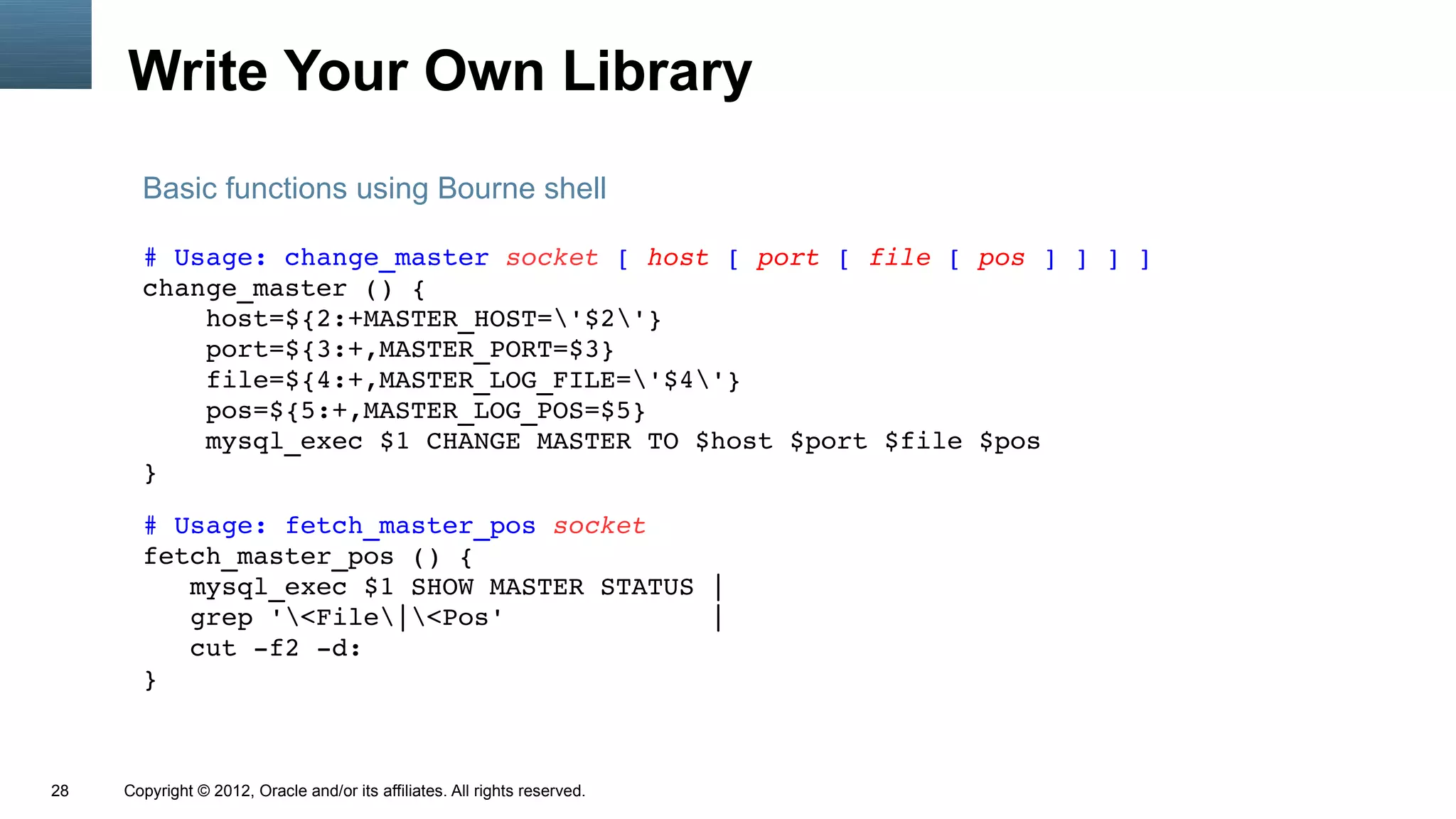 Write Your Own Library
       Basic functions using Bourne shell

       # Usage: change_master socket [ host [ port [ file [ pos ] ] ] ]
       change_master () {
           host=${2:+MASTER_HOST='$2'}
           port=${3:+,MASTER_PORT=$3}
           file=${4:+,MASTER_LOG_FILE='$4'}
           pos=${5:+,MASTER_LOG_POS=$5}
           mysql_exec $1 CHANGE MASTER TO $host $port $file $pos
       }

       # Usage: fetch_master_pos socket
       fetch_master_pos () {
          mysql_exec $1 SHOW MASTER STATUS |
          grep '<File|<Pos'             |
          cut ­f2 ­d:
       }



28   Copyright © 2012, Oracle and/or its affiliates. All rights reserved.
 