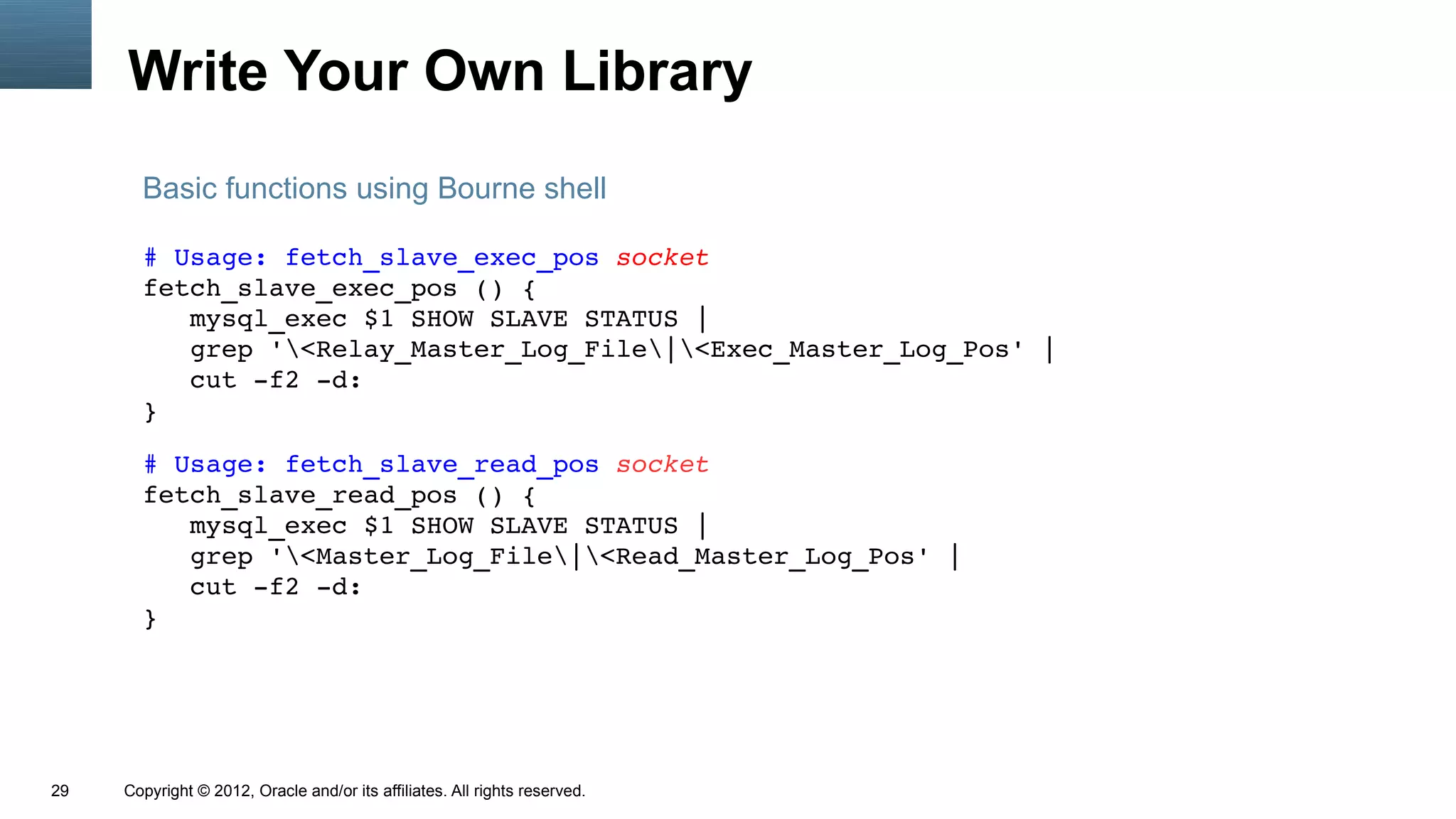 Write Your Own Library
       Basic functions using Bourne shell

       # Usage: fetch_slave_exec_pos socket
       fetch_slave_exec_pos () {
          mysql_exec $1 SHOW SLAVE STATUS |
          grep '<Relay_Master_Log_File|<Exec_Master_Log_Pos' |
          cut ­f2 ­d:
       }

       # Usage: fetch_slave_read_pos socket
       fetch_slave_read_pos () {
          mysql_exec $1 SHOW SLAVE STATUS |
          grep '<Master_Log_File|<Read_Master_Log_Pos' |
          cut ­f2 ­d:
       }




29   Copyright © 2012, Oracle and/or its affiliates. All rights reserved.
 
