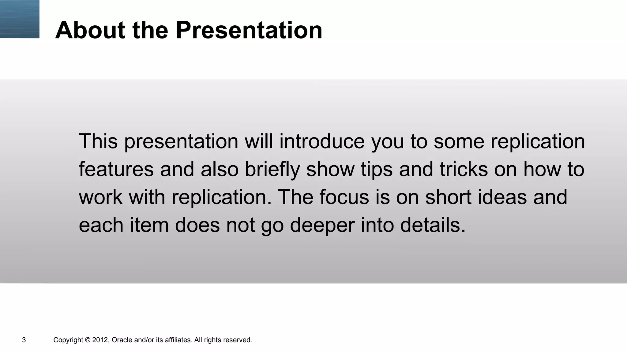 About the Presentation



            This presentation will introduce you to some replication
            features and also briefly show tips and tricks on how to
            work with replication. The focus is on short ideas and
            each item does not go deeper into details.




3   Copyright © 2012, Oracle and/or its affiliates. All rights reserved.
 
