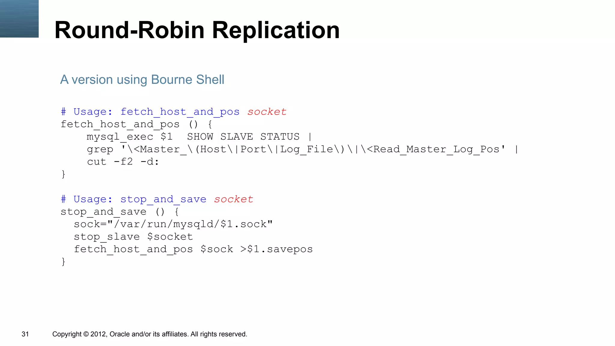 Round-Robin Replication
       A version using Bourne Shell

       # Usage: fetch_host_and_pos socket
       fetch_host_and_pos () {
           mysql_exec $1 SHOW SLAVE STATUS |
           grep '<Master_(Host|Port|Log_File)|<Read_Master_Log_Pos' |
           cut -f2 -d:
       }

       # Usage: stop_and_save socket
       stop_and_save () {
         sock="/var/run/mysqld/$1.sock"
         stop_slave $socket
         fetch_host_and_pos $sock >$1.savepos
       }




31   Copyright © 2012, Oracle and/or its affiliates. All rights reserved.
 