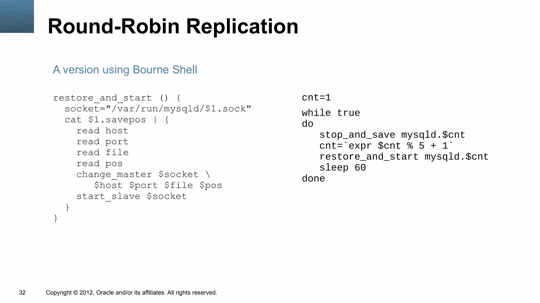 Round-Robin Replication
       A version using Bourne Shell

       restore_and_start () {                                               cnt=1
         socket="/var/run/mysqld/$1.sock"                                   while true
         cat $1.savepos | {                                                 do
           read host                                                           stop_and_save mysqld.$cnt
           read port                                                           cnt=`expr $cnt % 5 + 1`
           read file                                                           restore_and_start mysqld.$cnt
           read pos                                                            sleep 60
           change_master $socket                                           done
              $host $port $file $pos
           start_slave $socket
         }
       }




32   Copyright © 2012, Oracle and/or its affiliates. All rights reserved.
 
