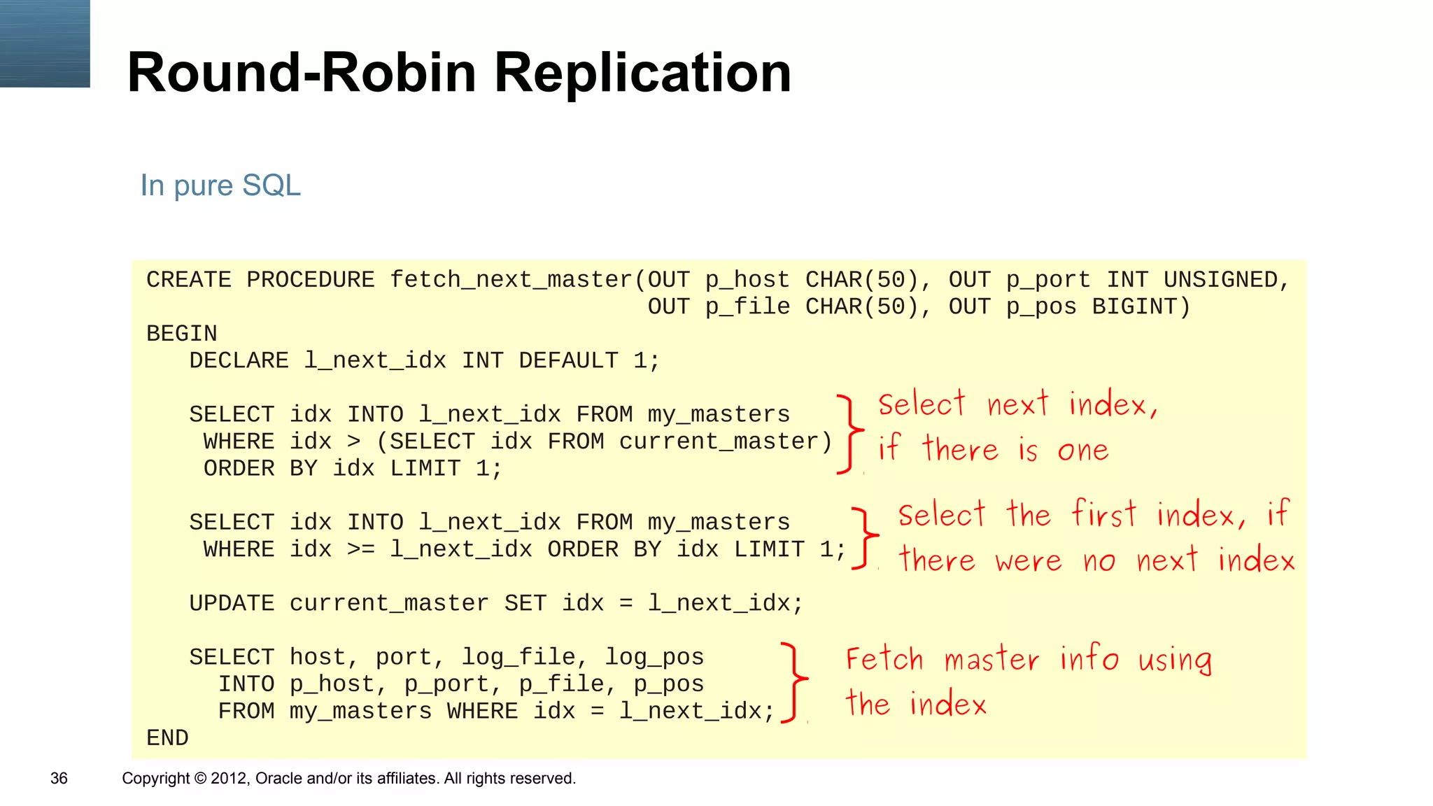 Round-Robin Replication
       In pure SQL


        CREATE PROCEDURE fetch_next_master(OUT p_host CHAR(50), OUT p_port INT UNSIGNED,
                                           OUT p_file CHAR(50), OUT p_pos BIGINT)
        BEGIN
           DECLARE l_next_idx INT DEFAULT 1;

               SELECT idx INTO l_next_idx FROM my_masters                     Select next index,
                WHERE idx > (SELECT idx FROM current_master)                  if there is one
                ORDER BY idx LIMIT 1;

               SELECT idx INTO l_next_idx FROM my_masters                      Select the first index, if
                WHERE idx >= l_next_idx ORDER BY idx LIMIT 1;
                                                                               there were no next index
               UPDATE current_master SET idx = l_next_idx;

           SELECT host, port, log_file, log_pos                             Fetch master info using
             INTO p_host, p_port, p_file, p_pos
             FROM my_masters WHERE idx = l_next_idx;                        the index
        END
36   Copyright © 2012, Oracle and/or its affiliates. All rights reserved.
 