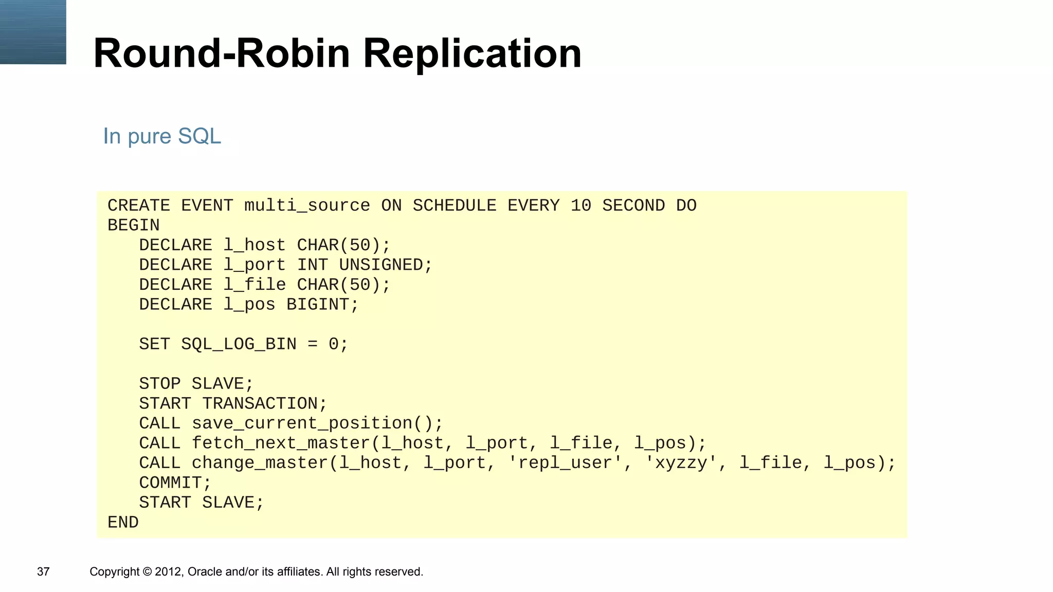 Round-Robin Replication
       In pure SQL


        CREATE EVENT multi_source ON SCHEDULE EVERY 10 SECOND DO
        BEGIN
           DECLARE l_host CHAR(50);
           DECLARE l_port INT UNSIGNED;
           DECLARE l_file CHAR(50);
           DECLARE l_pos BIGINT;

               SET SQL_LOG_BIN = 0;

           STOP SLAVE;
           START TRANSACTION;
           CALL save_current_position();
           CALL fetch_next_master(l_host, l_port, l_file, l_pos);
           CALL change_master(l_host, l_port, 'repl_user', 'xyzzy', l_file, l_pos);
           COMMIT;
           START SLAVE;
        END

37   Copyright © 2012, Oracle and/or its affiliates. All rights reserved.
 