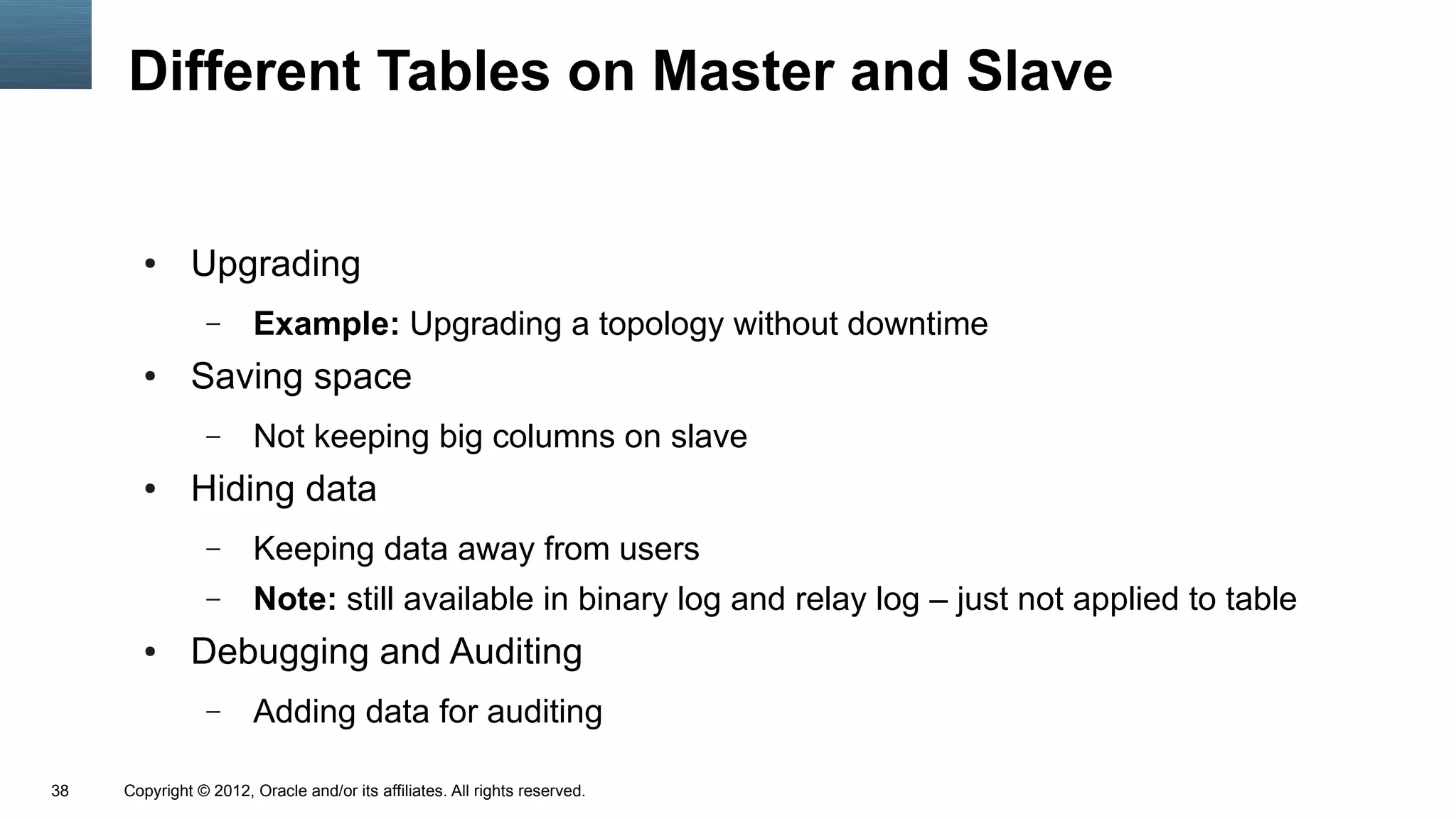 Different Tables on Master and Slave


       ●      Upgrading
                 –      Example: Upgrading a topology without downtime
       ●      Saving space
                 –      Not keeping big columns on slave
       ●      Hiding data
                 –      Keeping data away from users
                 –      Note: still available in binary log and relay log – just not applied to table
       ●      Debugging and Auditing
                 –      Adding data for auditing

38   Copyright © 2012, Oracle and/or its affiliates. All rights reserved.
 
