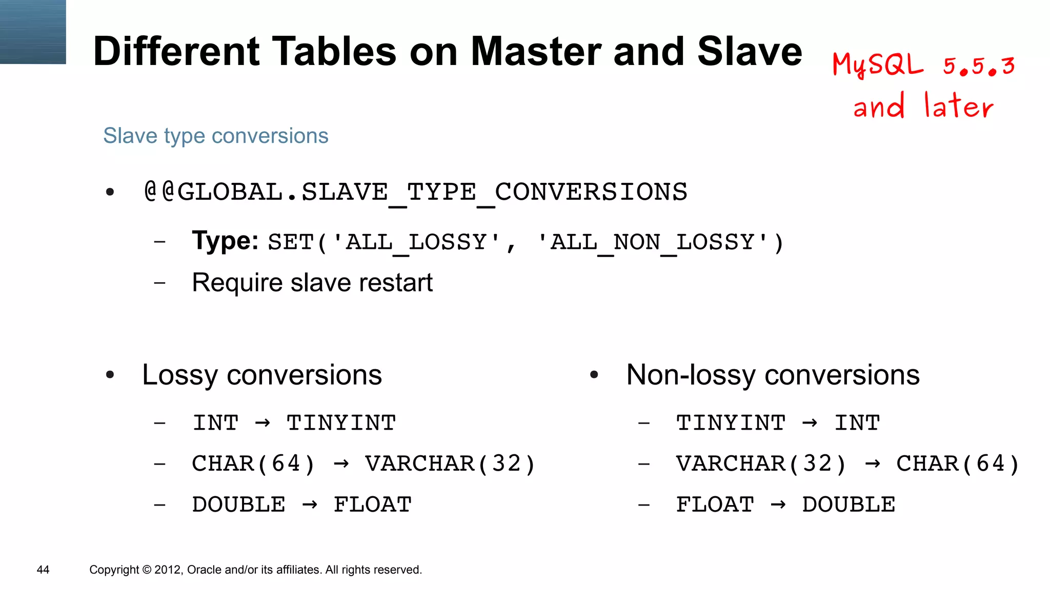 Different Tables on Master and Slave                                                     MySQL 5.5.3
                                                                                                and later
       Slave type conversions

        ●      @@GLOBAL.SLAVE_TYPE_CONVERSIONS
                  –      Type: SET('ALL_LOSSY', 'ALL_NON_LOSSY')
                  –      Require slave restart


        ●      Lossy conversions                                            ●   Non-lossy conversions
                  –      INT → TINYINT                                          –   TINYINT → INT
                  –      CHAR(64) → VARCHAR(32)                                 –   VARCHAR(32) → CHAR(64)
                  –      DOUBLE → FLOAT                                         –   FLOAT → DOUBLE

44   Copyright © 2012, Oracle and/or its affiliates. All rights reserved.
 