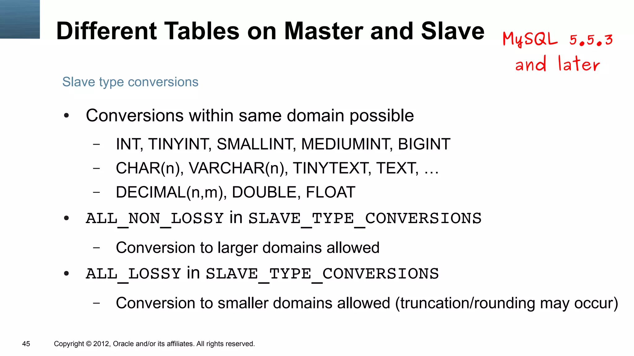 Different Tables on Master and Slave                                     MySQL 5.5.3
                                                                               and later
       Slave type conversions

        ●      Conversions within same domain possible
                  –      INT, TINYINT, SMALLINT, MEDIUMINT, BIGINT
                  –      CHAR(n), VARCHAR(n), TINYTEXT, TEXT, …
                  –      DECIMAL(n,m), DOUBLE, FLOAT
        ●      ALL_NON_LOSSY in SLAVE_TYPE_CONVERSIONS
                  –      Conversion to larger domains allowed
        ●      ALL_LOSSY in SLAVE_TYPE_CONVERSIONS
                  –      Conversion to smaller domains allowed (truncation/rounding may occur)

45   Copyright © 2012, Oracle and/or its affiliates. All rights reserved.
 