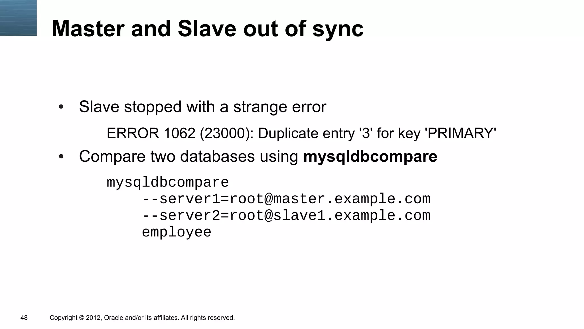 Master and Slave out of sync


        ●      Slave stopped with a strange error
                         ERROR 1062 (23000): Duplicate entry '3' for key 'PRIMARY'
        ●      Compare two databases using mysqldbcompare
                         mysqldbcompare
                             --server1=root@master.example.com
                             --server2=root@slave1.example.com
                             employee




48   Copyright © 2012, Oracle and/or its affiliates. All rights reserved.
 