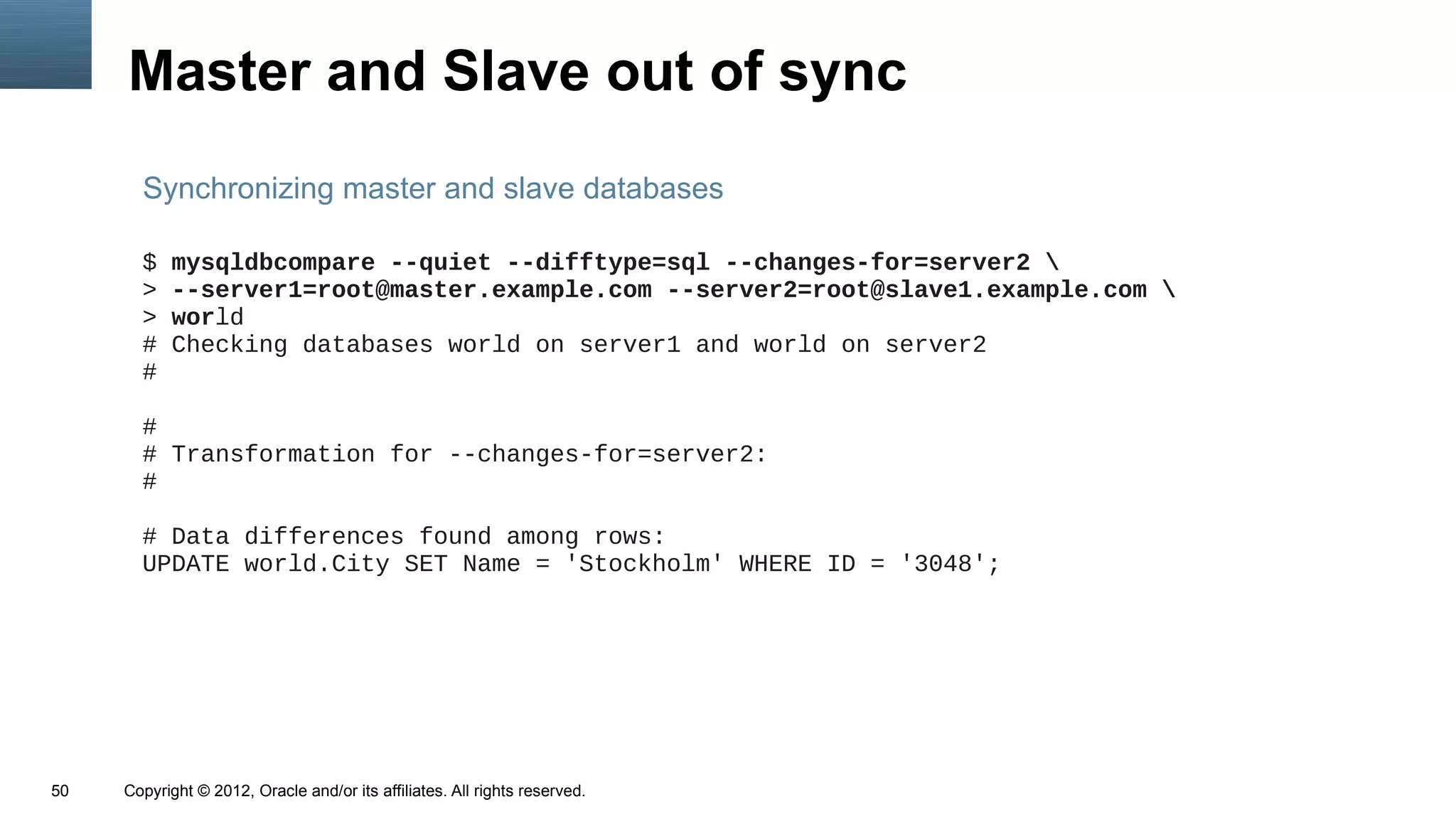 Master and Slave out of sync
       Synchronizing master and slave databases

       $   mysqldbcompare --quiet --difftype=sql --changes-for=server2 
       >   --server1=root@master.example.com --server2=root@slave1.example.com 
       >   world
       #   Checking databases world on server1 and world on server2
       #

       #
       # Transformation for --changes-for=server2:
       #

       # Data differences found among rows:
       UPDATE world.City SET Name = 'Stockholm' WHERE ID = '3048';




50   Copyright © 2012, Oracle and/or its affiliates. All rights reserved.
 