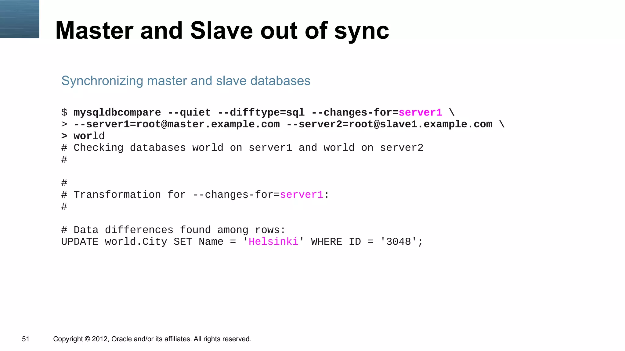 Master and Slave out of sync
       Synchronizing master and slave databases

       $   mysqldbcompare --quiet --difftype=sql --changes-for=server1 
       >   --server1=root@master.example.com --server2=root@slave1.example.com 
       >   world
       #   Checking databases world on server1 and world on server2
       #

       #
       # Transformation for --changes-for=server1:
       #

       # Data differences found among rows:
       UPDATE world.City SET Name = 'Helsinki' WHERE ID = '3048';




51   Copyright © 2012, Oracle and/or its affiliates. All rights reserved.
 