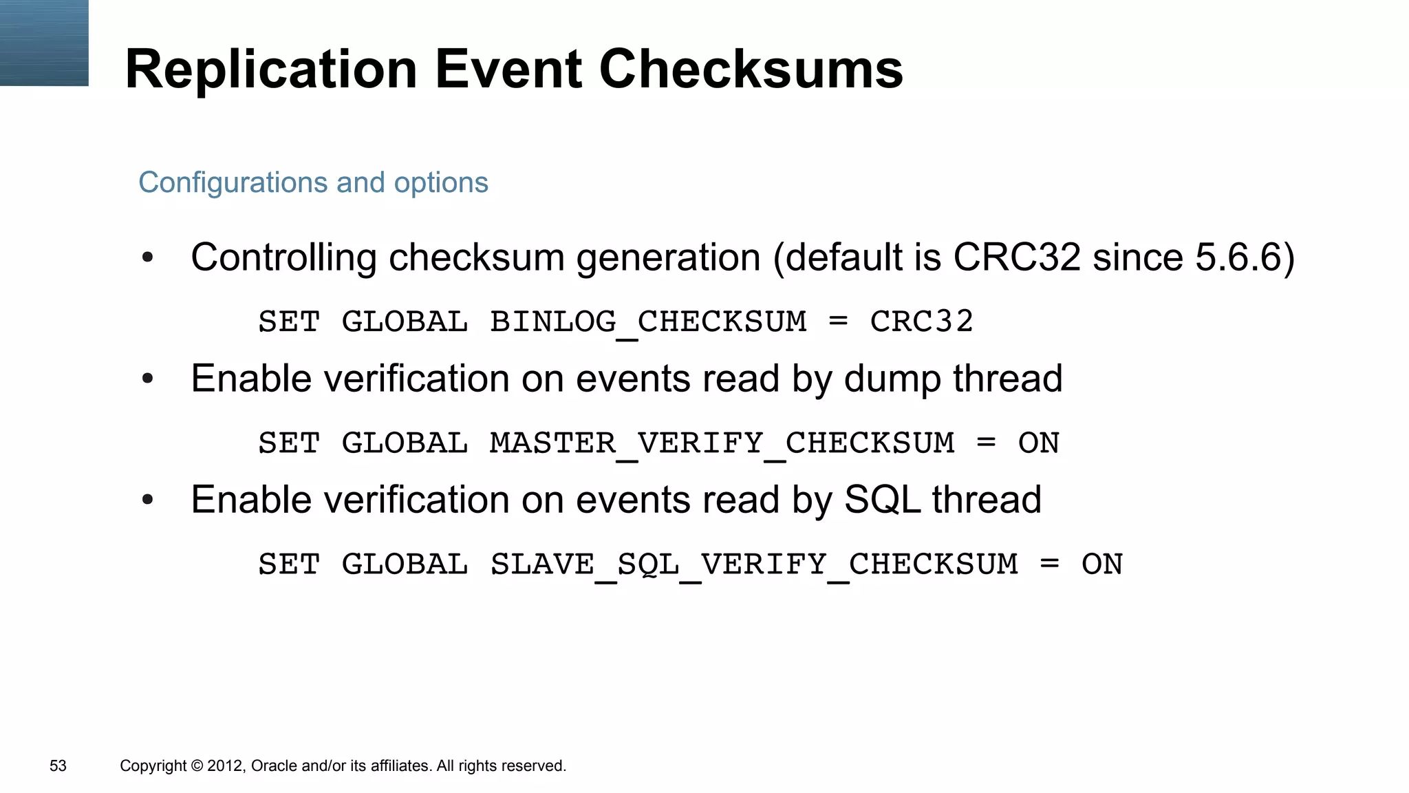 Replication Event Checksums
       Configurations and options

        ●      Controlling checksum generation (default is CRC32 since 5.6.6)
                         SET GLOBAL BINLOG_CHECKSUM = CRC32
        ●      Enable verification on events read by dump thread
                         SET GLOBAL MASTER_VERIFY_CHECKSUM = ON
        ●      Enable verification on events read by SQL thread
                         SET GLOBAL SLAVE_SQL_VERIFY_CHECKSUM = ON




53   Copyright © 2012, Oracle and/or its affiliates. All rights reserved.
 