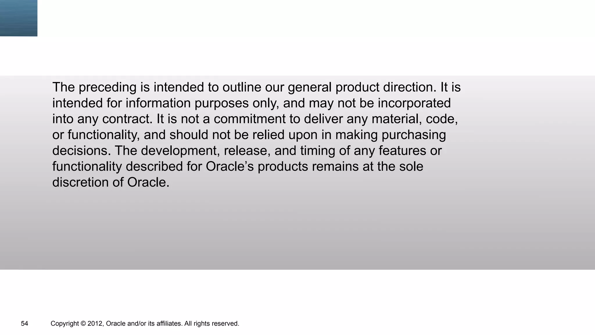 The preceding is intended to outline our general product direction. It is
     intended for information purposes only, and may not be incorporated
     into any contract. It is not a commitment to deliver any material, code,
     or functionality, and should not be relied upon in making purchasing
     decisions. The development, release, and timing of any features or
     functionality described for Oracle’s products remains at the sole
     discretion of Oracle.




54   Copyright © 2012, Oracle and/or its affiliates. All rights reserved.
 