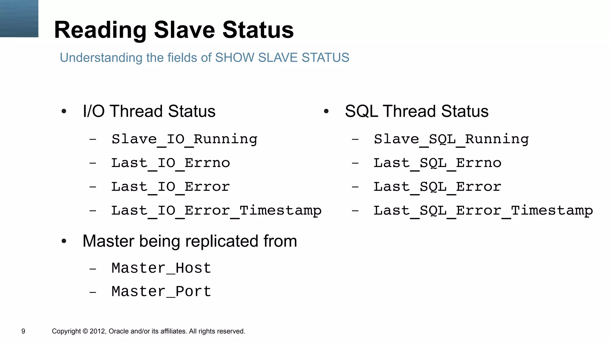 Reading Slave Status
      Understanding the fields of SHOW SLAVE STATUS



       ●      I/O Thread Status                                            ●   SQL Thread Status
                 –      Slave_IO_Running                                       –   Slave_SQL_Running
                 –      Last_IO_Errno                                          –   Last_SQL_Errno
                 –      Last_IO_Error                                          –   Last_SQL_Error
                 –      Last_IO_Error_Timestamp                                –   Last_SQL_Error_Timestamp
       ●      Master being replicated from
                 –      Master_Host
                 –      Master_Port

9   Copyright © 2012, Oracle and/or its affiliates. All rights reserved.
 