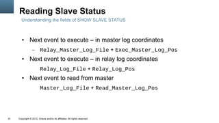 Reading Slave Status
       Understanding the fields of SHOW SLAVE STATUS



        ●      Next event to execute – in master log coordinates
                  –      Relay_Master_Log_File + Exec_Master_Log_Pos
        ●      Next event to execute – in relay log coordinates
                         Relay_Log_File + Relay_Log_Pos
        ●      Next event to read from master
                         Master_Log_File + Read_Master_Log_Pos




10   Copyright © 2012, Oracle and/or its affiliates. All rights reserved.
 