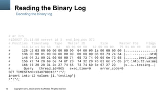 Reading the Binary Log
         Decoding the binary log




     # at 275
     #120927 23:11:58 server id 3 end_log_pos 373
     # Position Timestamp    Type    Master ID        Size      Master Pos     Flags
     #      113 1e c1 64 50   02    03 00 00 00   62 00 00 00   75 01 00 00    00 00
     #      126 c5 03 00 00 00 00 00 00 04 00 00 1a 00 00 00 00 |................|
     #      136 00 00 01 00 00 00 00 00 00 00 00 06 03 73 74 64 |.............std|
     #      146 04 21 00 21 00 08 00 74 65 73 74 00 69 6e 73 65 |.......test.inse|
     #      156 72 74 20 69 6e 74 6f 20 74 32 20 76 61 6c 75 65 |rt.into.t2.value|
     #      166 73 20 28 31 2c 27 74 65 73 74 69 6e 67 27 29       |s..1..testing..|
     #        Query  thread_id=965    exec_time=0     error_code=0
     SET TIMESTAMP=1348780318/*!*/;
     insert into t2 values (1,'testing')
     /*!*/;

12     Copyright © 2012, Oracle and/or its affiliates. All rights reserved.
 