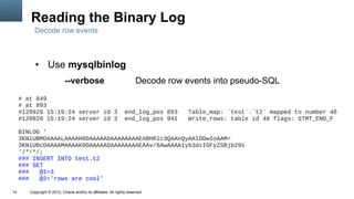 Reading the Binary Log
          Decode row events



           ●      Use mysqlbinlog
                            --verbose                                  Decode row events into pseudo-SQL
     # at 849
     # at 893
     #120928 15:19:24 server id 3                                end_log_pos 893   Table_map: `test`.`t2` mapped to number 48
     #120928 15:19:24 server id 3                                end_log_pos 941   Write_rows: table id 48 flags: STMT_END_F

     BINLOG '
     3KNlUBMDAAAALAAAAH0DAAAAADAAAAAAAAEABHRlc3QAAnQyAAIDDwIoAAM=
     3KNlUBcDAAAAMAAAAK0DAAAAADAAAAAAAAEAAv/8AwAAAA1yb3dzIGFyZSBjb29s
     '/*!*/;
     ### INSERT INTO test.t2
     ### SET
     ###   @1=3
     ###   @2='rows are cool'

14      Copyright © 2012, Oracle and/or its affiliates. All rights reserved.
 