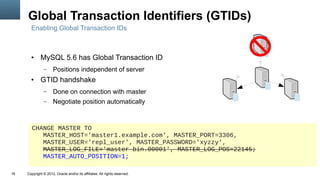 Global Transaction Identifiers (GTIDs)
       Enabling Global Transaction IDs



       ●     MySQL 5.6 has Global Transaction ID
               –      Positions independent of server
       ●     GTID handshake
               –      Done on connection with master
               –      Negotiate position automatically



        CHANGE MASTER TO
           MASTER_HOST='master1.example.com', MASTER_PORT=3306,
           MASTER_USER='repl_user', MASTER_PASSWORD='xyzzy',
           MASTER_LOG_FILE='master-bin.00001', MASTER_LOG_POS=22145;
           MASTER_AUTO_POSITION=1;

16   Copyright © 2012, Oracle and/or its affiliates. All rights reserved.
 