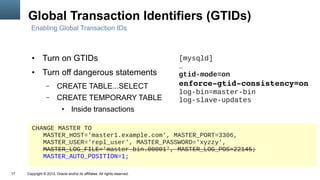 Global Transaction Identifiers (GTIDs)
       Enabling Global Transaction IDs



        ●      Turn on GTIDs                                                [mysqld]
                                                                            …
        ●      Turn off dangerous statements                                gtid-mode=on
                 –      CREATE TABLE...SELECT                               enforce­gtid­consistency=on
                                                                            log-bin=master-bin
                 –      CREATE TEMPORARY TABLE                              log-slave-updates
                            ●     Inside transactions

        CHANGE MASTER TO
           MASTER_HOST='master1.example.com', MASTER_PORT=3306,
           MASTER_USER='repl_user', MASTER_PASSWORD='xyzzy',
           MASTER_LOG_FILE='master-bin.00001', MASTER_LOG_POS=22145;
           MASTER_AUTO_POSITION=1;

17   Copyright © 2012, Oracle and/or its affiliates. All rights reserved.
 