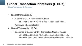 Global Transaction Identifiers (GTIDs)
       Global Transaction ID Concepts



        ●      Global transaction ID
                  –      A server UUID + Transaction Number
                             a61678ba­4889­4279­9e58­45ba840af334:1
                  –      Preserved when replicated
        ●      Global Transaction ID Set
                  –      Sequence of Server UUID + Transaction Number Range
                            a61678ba­4889­4279­9e58­45ba840af334:1­5,
                            f88e2a43­a13e­11e2­98de­0021cc6850ca:12­2564


18   Copyright © 2012, Oracle and/or its affiliates. All rights reserved.
 