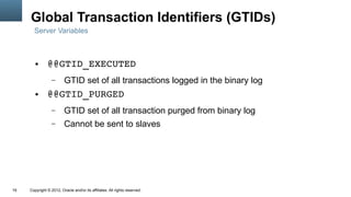Global Transaction Identifiers (GTIDs)
       Server Variables



        ●      @@GTID_EXECUTED
                  –      GTID set of all transactions logged in the binary log
        ●      @@GTID_PURGED
                  –      GTID set of all transaction purged from binary log
                  –      Cannot be sent to slaves




19   Copyright © 2012, Oracle and/or its affiliates. All rights reserved.
 