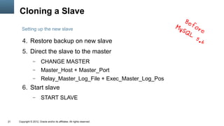 Cloning a Slave
                                                                                Be
                                                                            My     fo
       Setting up the new slave                                                SQ    re
                                                                                  L
                                                                                    5.
        4. Restore backup on new slave                                                6
        5. Direct the slave to the master
                  –      CHANGE MASTER
                  –      Master_Host + Master_Port
                  –      Relay_Master_Log_File + Exec_Master_Log_Pos
        6. Start slave
                  –      START SLAVE



21   Copyright © 2012, Oracle and/or its affiliates. All rights reserved.
 