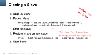 Cloning a Slave
                                                                                               My
                                                                                                 SQ
                                                                                              or     L
                                                                                                       5
        1. Stop the slave                                                                         lat .6
                                                                                                     er
        2. Backup slave
                         mysqldump ­­host=slave1.example.com ­­user=root 
                            ­­dump­slave ­­set­gtid­purged >image.sql
        3. Start the slave
                                                                            Tell slave that transactions
        4. Restore image on new slave
                                                                            in image cannot be replicated
                         mysql ­­host=slave2.example.com ­­user=root <image.sql
        5. Start Slave



22   Copyright © 2012, Oracle and/or its affiliates. All rights reserved.
 