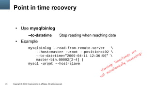 Point in time recovery


        ●      Use mysqlbinlog
                         --to-datetime                              Stop reading when reaching date
        ●      Example
                         mysqlbinlog --read-from-remote-server   
                                                                                    e
                             --host=master -uroot --position=192                ar      !
                             --to-datetime=”2009-04-11 12:36:56”             ps      ing
                                                                            am reas
                                                                         st
                             master-bin.00002[2-4] |                   e      nc
                         mysql -uroot --host=slave                  tim lly i
                                                                  :      a
                                                                                                 ing   ic
                                                                                              r n ot on
                                                                                           W a on
                                                                                                m
                                                                                          not

23   Copyright © 2012, Oracle and/or its affiliates. All rights reserved.
 