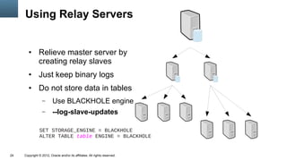 Using Relay Servers


        ●      Relieve master server by
               creating relay slaves
        ●      Just keep binary logs
        ●      Do not store data in tables
                  –      Use BLACKHOLE engine
                  –      --log-slave-updates

                SET STORAGE_ENGINE = BLACKHOLE
                ALTER TABLE table ENGINE = BLACKHOLE


24   Copyright © 2012, Oracle and/or its affiliates. All rights reserved.
 