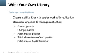 Write Your Own Library
       Write your own utility library

        ●      Create a utility library to easier work with replication
        ●      Common functions to manage replication:
                  –      Start/stop slave
                  –      Change master
                  –      Fetch master position
                  –      Fetch slave execute/read position
                  –      Fetch master host information



26   Copyright © 2012, Oracle and/or its affiliates. All rights reserved.
 