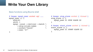 Write Your Own Library
       Basic functions using Bourne shell

       # Usage: mysql_exec socket sql ...                                   # Usage: stop_slave socket [ thread ]
       mysql_exec () {                                                      stop_slave () {
           sock=$1                                                             mysql_exec $1 STOP SLAVE $2
           shift 1                                                          }
           mysql ­uroot ­­vertical ­­batch 
               ­­skip­column­names                                         # Usage: start_slave socket [ thread ]
               ­­socket="$sock"                                            start_slave () {
               ­­exec "$*"                                                     mysql_exec $1 START SLAVE $2
       }                                                                    }




27   Copyright © 2012, Oracle and/or its affiliates. All rights reserved.
 