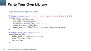 Write Your Own Library
       Basic functions using Bourne shell

       # Usage: change_master socket [ host [ port [ file [ pos ] ] ] ]
       change_master () {
           host=${2:+MASTER_HOST='$2'}
           port=${3:+,MASTER_PORT=$3}
           file=${4:+,MASTER_LOG_FILE='$4'}
           pos=${5:+,MASTER_LOG_POS=$5}
           mysql_exec $1 CHANGE MASTER TO $host $port $file $pos
       }

       # Usage: fetch_master_pos socket
       fetch_master_pos () {
          mysql_exec $1 SHOW MASTER STATUS |
          grep '<File|<Pos'             |
          cut ­f2 ­d:
       }



28   Copyright © 2012, Oracle and/or its affiliates. All rights reserved.
 