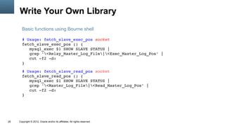 Write Your Own Library
       Basic functions using Bourne shell

       # Usage: fetch_slave_exec_pos socket
       fetch_slave_exec_pos () {
          mysql_exec $1 SHOW SLAVE STATUS |
          grep '<Relay_Master_Log_File|<Exec_Master_Log_Pos' |
          cut ­f2 ­d:
       }

       # Usage: fetch_slave_read_pos socket
       fetch_slave_read_pos () {
          mysql_exec $1 SHOW SLAVE STATUS |
          grep '<Master_Log_File|<Read_Master_Log_Pos' |
          cut ­f2 ­d:
       }




29   Copyright © 2012, Oracle and/or its affiliates. All rights reserved.
 