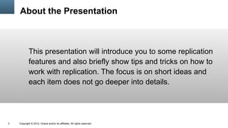 About the Presentation



            This presentation will introduce you to some replication
            features and also briefly show tips and tricks on how to
            work with replication. The focus is on short ideas and
            each item does not go deeper into details.




3   Copyright © 2012, Oracle and/or its affiliates. All rights reserved.
 