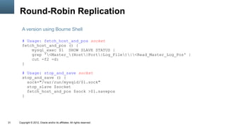 Round-Robin Replication
       A version using Bourne Shell

       # Usage: fetch_host_and_pos socket
       fetch_host_and_pos () {
           mysql_exec $1 SHOW SLAVE STATUS |
           grep '<Master_(Host|Port|Log_File)|<Read_Master_Log_Pos' |
           cut -f2 -d:
       }

       # Usage: stop_and_save socket
       stop_and_save () {
         sock="/var/run/mysqld/$1.sock"
         stop_slave $socket
         fetch_host_and_pos $sock >$1.savepos
       }




31   Copyright © 2012, Oracle and/or its affiliates. All rights reserved.
 
