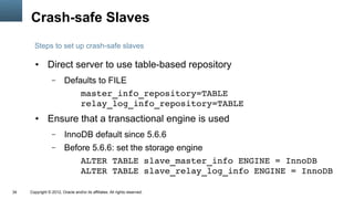 Crash-safe Slaves
       Steps to set up crash-safe slaves

        ●      Direct server to use table-based repository
                  –      Defaults to FILE
                             master_info_repository=TABLE
                             relay_log_info_repository=TABLE
        ●      Ensure that a transactional engine is used
                  –      InnoDB default since 5.6.6
                  –      Before 5.6.6: set the storage engine
                             ALTER TABLE slave_master_info ENGINE = InnoDB
                             ALTER TABLE slave_relay_log_info ENGINE = InnoDB

34   Copyright © 2012, Oracle and/or its affiliates. All rights reserved.
 
