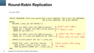 Round-Robin Replication
       In pure SQL


        CREATE PROCEDURE fetch_next_master(OUT p_host CHAR(50), OUT p_port INT UNSIGNED,
                                           OUT p_file CHAR(50), OUT p_pos BIGINT)
        BEGIN
           DECLARE l_next_idx INT DEFAULT 1;

               SELECT idx INTO l_next_idx FROM my_masters                     Select next index,
                WHERE idx > (SELECT idx FROM current_master)                  if there is one
                ORDER BY idx LIMIT 1;

               SELECT idx INTO l_next_idx FROM my_masters                      Select the first index, if
                WHERE idx >= l_next_idx ORDER BY idx LIMIT 1;
                                                                               there were no next index
               UPDATE current_master SET idx = l_next_idx;

           SELECT host, port, log_file, log_pos                             Fetch master info using
             INTO p_host, p_port, p_file, p_pos
             FROM my_masters WHERE idx = l_next_idx;                        the index
        END
36   Copyright © 2012, Oracle and/or its affiliates. All rights reserved.
 