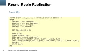Round-Robin Replication
       In pure SQL


        CREATE EVENT multi_source ON SCHEDULE EVERY 10 SECOND DO
        BEGIN
           DECLARE l_host CHAR(50);
           DECLARE l_port INT UNSIGNED;
           DECLARE l_file CHAR(50);
           DECLARE l_pos BIGINT;

               SET SQL_LOG_BIN = 0;

           STOP SLAVE;
           START TRANSACTION;
           CALL save_current_position();
           CALL fetch_next_master(l_host, l_port, l_file, l_pos);
           CALL change_master(l_host, l_port, 'repl_user', 'xyzzy', l_file, l_pos);
           COMMIT;
           START SLAVE;
        END

37   Copyright © 2012, Oracle and/or its affiliates. All rights reserved.
 