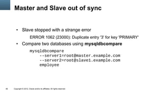 Master and Slave out of sync


        ●      Slave stopped with a strange error
                         ERROR 1062 (23000): Duplicate entry '3' for key 'PRIMARY'
        ●      Compare two databases using mysqldbcompare
                         mysqldbcompare
                             --server1=root@master.example.com
                             --server2=root@slave1.example.com
                             employee




48   Copyright © 2012, Oracle and/or its affiliates. All rights reserved.
 
