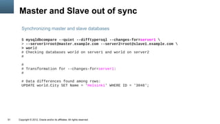 Master and Slave out of sync
       Synchronizing master and slave databases

       $   mysqldbcompare --quiet --difftype=sql --changes-for=server1 
       >   --server1=root@master.example.com --server2=root@slave1.example.com 
       >   world
       #   Checking databases world on server1 and world on server2
       #

       #
       # Transformation for --changes-for=server1:
       #

       # Data differences found among rows:
       UPDATE world.City SET Name = 'Helsinki' WHERE ID = '3048';




51   Copyright © 2012, Oracle and/or its affiliates. All rights reserved.
 