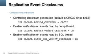 Replication Event Checksums
       Configurations and options

        ●      Controlling checksum generation (default is CRC32 since 5.6.6)
                         SET GLOBAL BINLOG_CHECKSUM = CRC32
        ●      Enable verification on events read by dump thread
                         SET GLOBAL MASTER_VERIFY_CHECKSUM = ON
        ●      Enable verification on events read by SQL thread
                         SET GLOBAL SLAVE_SQL_VERIFY_CHECKSUM = ON




53   Copyright © 2012, Oracle and/or its affiliates. All rights reserved.
 