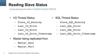 Reading Slave Status
      Understanding the fields of SHOW SLAVE STATUS



       ●      I/O Thread Status                                            ●   SQL Thread Status
                 –      Slave_IO_Running                                       –   Slave_SQL_Running
                 –      Last_IO_Errno                                          –   Last_SQL_Errno
                 –      Last_IO_Error                                          –   Last_SQL_Error
                 –      Last_IO_Error_Timestamp                                –   Last_SQL_Error_Timestamp
       ●      Master being replicated from
                 –      Master_Host
                 –      Master_Port

9   Copyright © 2012, Oracle and/or its affiliates. All rights reserved.
 