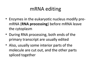 mRNA editing
• Enzymes in the eukaryotic nucleus modify pre-
mRNA (RNA processing) before mRNA leave
the cytoplasm
• During RNA processing, both ends of the
primary transcript are usually edited
• Also, usually some interior parts of the
molecule are cut out, and the other parts
spliced together
 