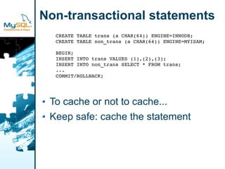 Non-transactional statements
  CREATE TABLE trans (a CHAR(64)) ENGINE=INNODB;
  CREATE TABLE non_trans (a CHAR(64)) ENGINE=MYISAM;

  BEGIN;
  INSERT INTO trans VALUES (1),(2),(3);
  INSERT INTO non_trans SELECT * FROM trans;
  ...
  COMMIT/ROLLBACK;




 To cache or not to cache...
 Keep safe: cache the statement
 