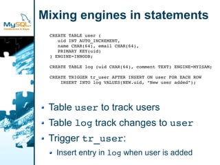 Mixing engines in statements
 CREATE TABLE user (
    uid INT AUTO_INCREMENT,
    name CHAR(64), email CHAR(64),
    PRIMARY KEY(uid)
 ) ENGINE=INNODB;

 CREATE TABLE log (uid CHAR(64), comment TEXT) ENGINE=MYISAM;

 CREATE TRIGGER tr_user AFTER INSERT ON user FOR EACH ROW
     INSERT INTO log VALUES(NEW.uid, “New user added”);




 Table user to track users
 Table log track changes to user
 Trigger tr_user:
   Insert entry in log when user is added
 