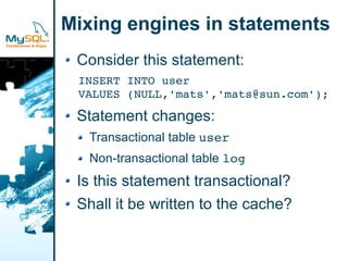 Mixing engines in statements
 Consider this statement:
 INSERT INTO user
 VALUES (NULL,'mats','mats@sun.com');

 Statement changes:
  Transactional table user
  Non-transactional table log
 Is this statement transactional?
 Shall it be written to the cache?
 