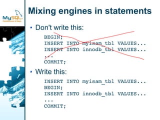 Mixing engines in statements
 Don't write this:
    BEGIN;
    INSERT INTO myisam_tbl VALUES...
    INSERT INTO innodb_tbl VALUES...
    ...
    COMMIT;

 Write this:
    INSERT INTO myisam_tbl VALUES...
    BEGIN;
    INSERT INTO innodb_tbl VALUES...
    ...
    COMMIT;
 