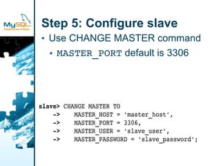 Step 5: Configure slave
  Use CHANGE MASTER command
   MASTER_PORT default is 3306




slave> CHANGE MASTER TO
    ­>    MASTER_HOST = 'master_host',
    ­>    MASTER_PORT = 3306,
    ­>    MASTER_USER = 'slave_user',
    ­>    MASTER_PASSWORD = 'slave_password';
 